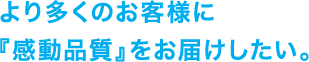 より多くのお客様に『感動品質』をお届けしたい。